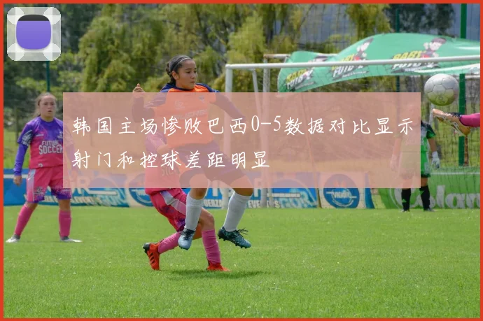 韩国主场惨败巴西0-5数据对比显示射门和控球差距明显