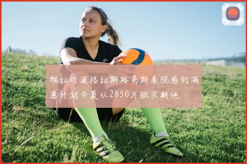 维拉对道格拉斯路易斯表现感到满意计划今夏以2850万欧买断他