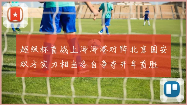超级杯首战上海海港对阵北京国安双方实力相当各自争夺开年首胜
