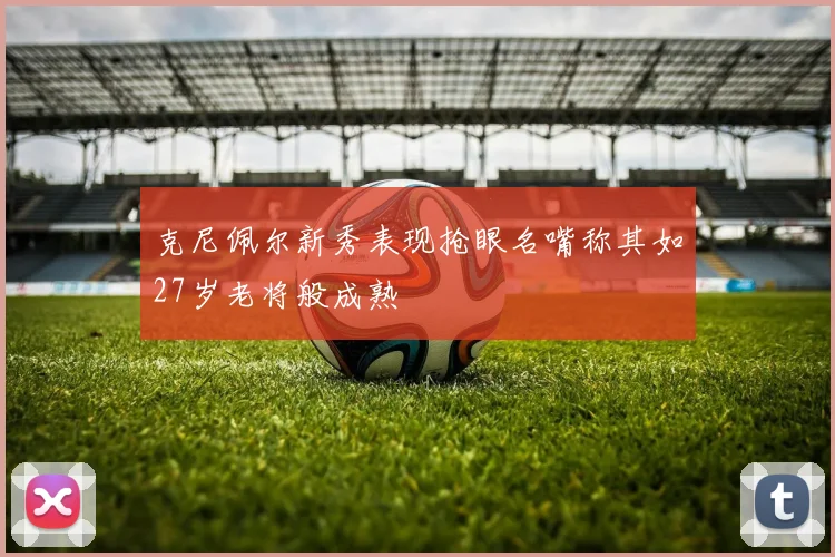 克尼佩尔新秀表现抢眼名嘴称其如27岁老将般成熟
