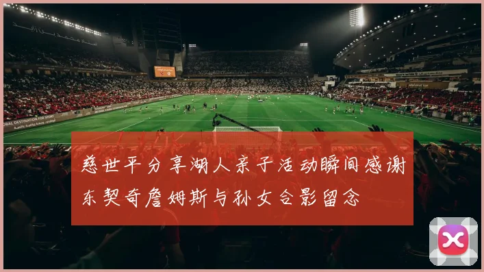 慈世平分享湖人亲子活动瞬间感谢东契奇詹姆斯与孙女合影留念