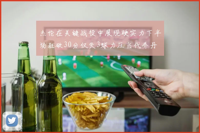 杰伦在关键战役中展现硬实力下半场狂砍30分仅失3球力压当代乔丹