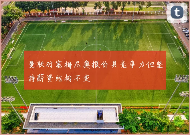 曼联对塞梅尼奥报价具竞争力但坚持薪资结构不变