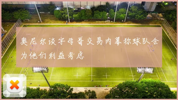 奥尼尔谈字母哥交易内幕称球队会为他们利益考虑