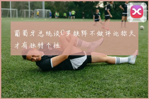 葡萄牙总统谈C罗缺阵不做评论称天才有独特个性