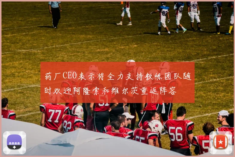 药厂CEO表示将全力支持教练团队随时欢迎阿隆索和维尔茨重返阵容