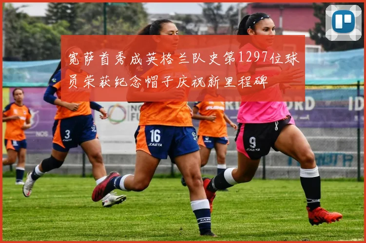 宽萨首秀成英格兰队史第1297位球员荣获纪念帽子庆祝新里程碑