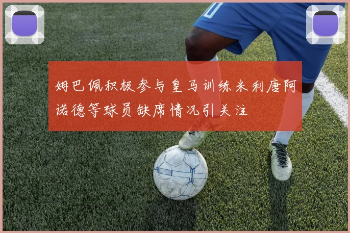 姆巴佩积极参与皇马训练米利唐阿诺德等球员缺席情况引关注