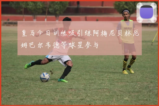 皇马今日训练吸引琼阿梅尼贝林厄姆巴尔韦德等球星参与