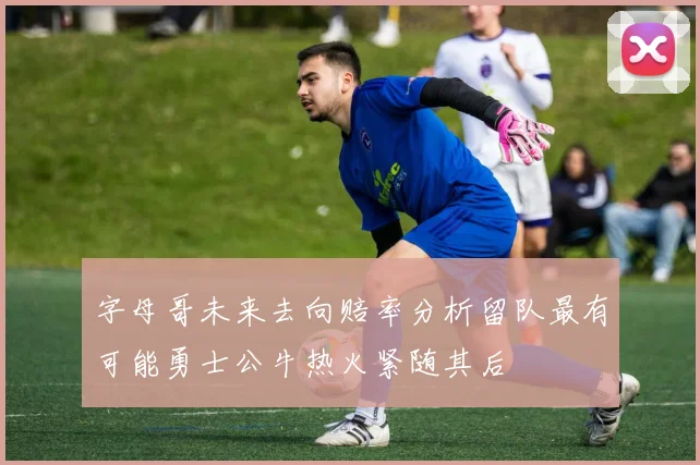 字母哥未来去向赔率分析留队最有可能勇士公牛热火紧随其后
