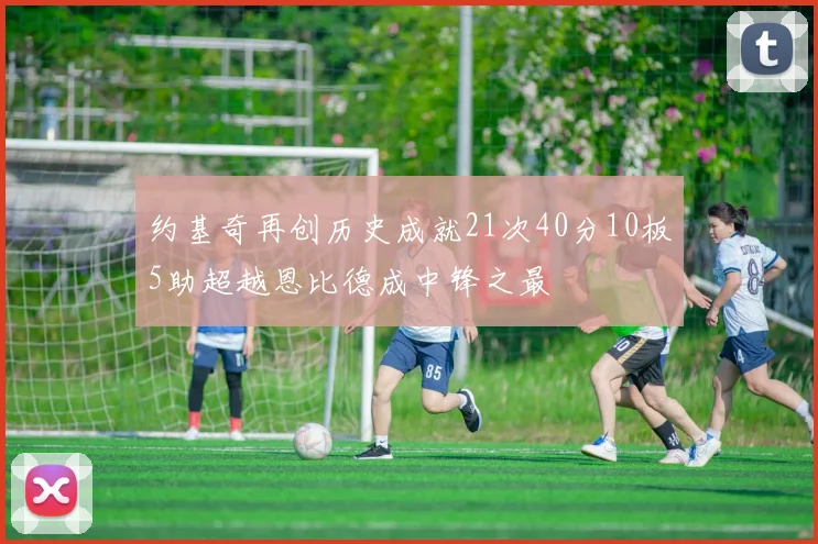 约基奇再创历史成就21次40分10板5助超越恩比德成中锋之最