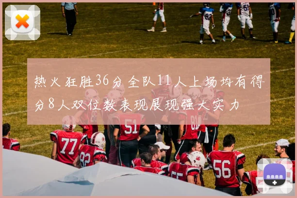热火狂胜36分全队11人上场均有得分8人双位数表现展现强大实力