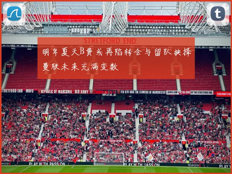 明年夏天B费或再陷转会与留队抉择曼联未来充满变数