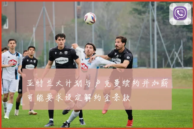 亚特兰大计划与卢克曼续约并加薪可能要求设定解约金条款